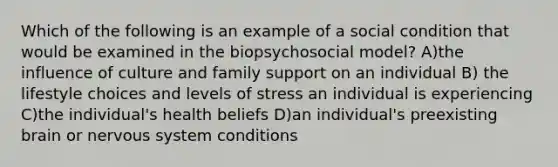 Which of the following is an example of a social condition that would be examined in the biopsychosocial model? A)the influence of culture and family support on an individual B) the lifestyle choices and levels of stress an individual is experiencing C)the individual's health beliefs D)an individual's preexisting brain or nervous system conditions