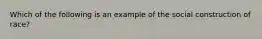 Which of the following is an example of the social construction of race?