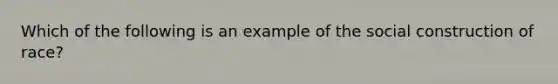 Which of the following is an example of the social construction of race?