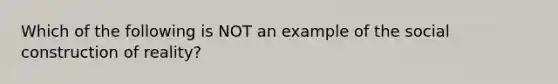 Which of the following is NOT an example of the social construction of reality?