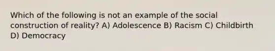 Which of the following is not an example of the social construction of reality? A) Adolescence B) Racism C) Childbirth D) Democracy