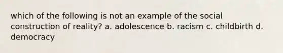 which of the following is not an example of the social construction of reality? a. adolescence b. racism c. childbirth d. democracy