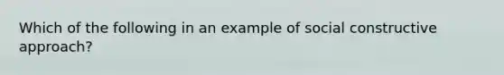 Which of the following in an example of social constructive approach?