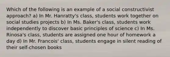 Which of the following is an example of a social constructivist approach? a) In Mr. Hanratty's class, students work together on social studies projects b) In Ms. Baker's class, students work independently to discover basic principles of science c) In Ms. Rinosa's class, students are assigned one hour of homework a day d) In Mr. Francois' class, students engage in silent reading of their self-chosen books