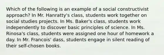 Which of the following is an example of a social constructivist approach? In Mr. Hanratty's class, students work together on social studies projects. In Ms. Baker's class, students work independently to discover basic principles of science. In Ms. Rinosa's class, students were assigned one hour of homework a day. In Mr. Francois' dass, students engage in silent reading of their self-chosen books.