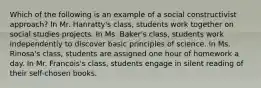 Which of the following is an example of a social constructivist approach? In Mr. Hanratty's class, students work together on social studies projects. In Ms. Baker's class, students work independently to discover basic principles of science. In Ms. Rinosa's class, students are assigned one hour of homework a day. In Mr. Francois's class, students engage in silent reading of their self-chosen books.