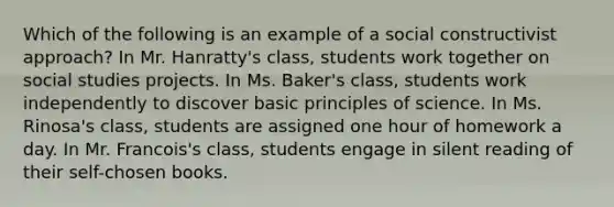 Which of the following is an example of a social constructivist approach? In Mr. Hanratty's class, students work together on social studies projects. In Ms. Baker's class, students work independently to discover basic principles of science. In Ms. Rinosa's class, students are assigned one hour of homework a day. In Mr. Francois's class, students engage in silent reading of their self-chosen books.