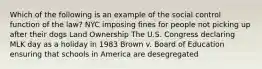 Which of the following is an example of the social control function of the law? NYC imposing fines for people not picking up after their dogs Land Ownership The U.S. Congress declaring MLK day as a holiday in 1983 Brown v. Board of Education ensuring that schools in America are desegregated