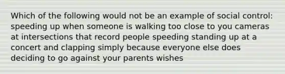 Which of the following would not be an example of social control: speeding up when someone is walking too close to you cameras at intersections that record people speeding standing up at a concert and clapping simply because everyone else does deciding to go against your parents wishes