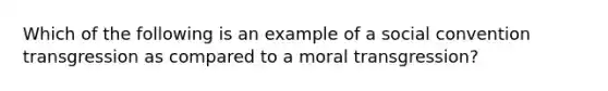 Which of the following is an example of a social convention transgression as compared to a moral transgression?