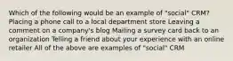 Which of the following would be an example of "social" CRM? Placing a phone call to a local department store Leaving a comment on a company's blog Mailing a survey card back to an organization Telling a friend about your experience with an online retailer All of the above are examples of "social" CRM