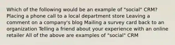 Which of the following would be an example of "social" CRM? Placing a phone call to a local department store Leaving a comment on a company's blog Mailing a survey card back to an organization Telling a friend about your experience with an online retailer All of the above are examples of "social" CRM