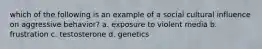 which of the following is an example of a social cultural influence on aggressive behavior? a. exposure to violent media b. frustration c. testosterone d. genetics