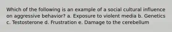 Which of the following is an example of a social cultural influence on aggressive behavior? a. Exposure to violent media b. Genetics c. Testosterone d. Frustration e. Damage to the cerebellum