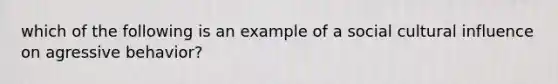 which of the following is an example of a social cultural influence on agressive behavior?