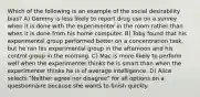 Which of the following is an example of the social desirability bias? A) Gemmy is less likely to report drug use on a survey when it is done with the experimenter in the room rather than when it is done from his home computer. B) Toby found that his experimental group performed better on a concentration task, but he ran his experimental group in the afternoon and his control group in the morning. C) Mac is more likely to perform well when the experimenter thinks he is smart than when the experimenter thinks he is of average intelligence. D) Alice selects "Neither agree nor disagree" for all options on a questionnaire because she wants to finish quickly.