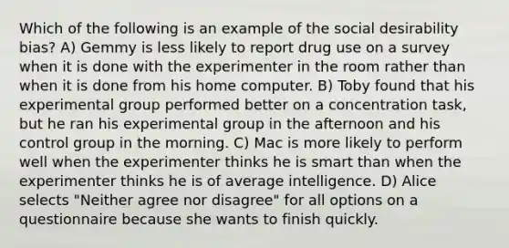 Which of the following is an example of the social desirability bias? A) Gemmy is less likely to report drug use on a survey when it is done with the experimenter in the room rather than when it is done from his home computer. B) Toby found that his experimental group performed better on a concentration task, but he ran his experimental group in the afternoon and his control group in the morning. C) Mac is more likely to perform well when the experimenter thinks he is smart than when the experimenter thinks he is of average intelligence. D) Alice selects "Neither agree nor disagree" for all options on a questionnaire because she wants to finish quickly.