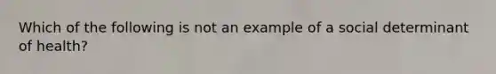 Which of the following is not an example of a social determinant of health?