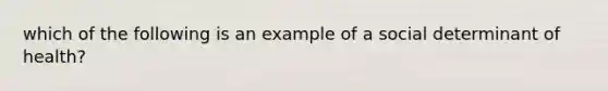 which of the following is an example of a social determinant of health?