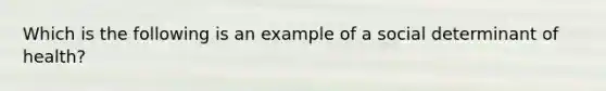 Which is the following is an example of a social determinant of health?