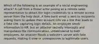 Which of the following is an example of a social engineering attack? A call from a threat actor posing as a remote sales representative to obtain the login credentials to a remote access server from the help desk. A fake bank email is sent to recipients asking them to update their account info via a link that leads to a fake site, capturing login details. An employee sends information to HR, but an attacker secretly intercepts and manipulates the communication, unbeknownst to both employees. An attacker floods a website's server with fake requests, making it slow or unresponsive to legitimate users.