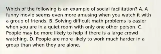 Which of the following is an example of social facilitation? A. A funny movie seems even more amusing when you watch it with a group of friends. B. Solving difficult math problems is easier when you are in a quiet room with only one other person. C. People may be more likely to help if there is a large crowd watching. D. People are more likely to work much harder in a group than when they are alone.