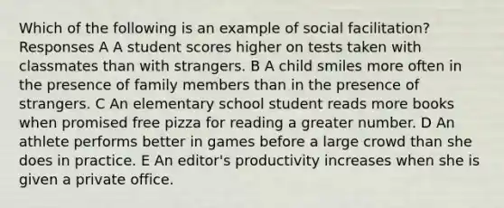 Which of the following is an example of social facilitation? Responses A A student scores higher on tests taken with classmates than with strangers. B A child smiles more often in the presence of family members than in the presence of strangers. C An elementary school student reads more books when promised free pizza for reading a greater number. D An athlete performs better in games before a large crowd than she does in practice. E An editor's productivity increases when she is given a private office.