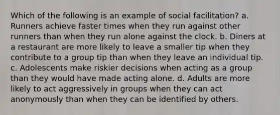 Which of the following is an example of social facilitation? a. Runners achieve faster times when they run against other runners than when they run alone against the clock. b. Diners at a restaurant are more likely to leave a smaller tip when they contribute to a group tip than when they leave an individual tip. c. Adolescents make riskier decisions when acting as a group than they would have made acting alone. d. Adults are more likely to act aggressively in groups when they can act anonymously than when they can be identified by others.