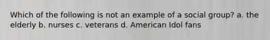 Which of the following is not an example of a social group? a. the elderly b. nurses c. veterans d. American Idol fans