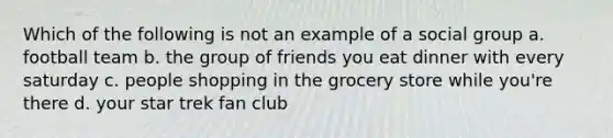 Which of the following is not an example of a social group a. football team b. the group of friends you eat dinner with every saturday c. people shopping in the grocery store while you're there d. your star trek fan club