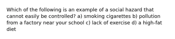 Which of the following is an example of a social hazard that cannot easily be controlled? a) smoking cigarettes b) pollution from a factory near your school c) lack of exercise d) a high-fat diet