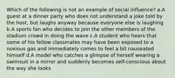 Which of the following is not an example of social influence? a.A guest at a dinner party who does not understand a joke told by the host, but laughs anyway because everyone else is laughing b.A sports fan who decides to join the other members of the stadium crowd in doing the wave c.A student who hears that some of his fellow classmates may have been exposed to a noxious gas and immediately comes to feel a bit nauseated himself d.A model who catches a glimpse of herself wearing a swimsuit in a mirror and suddenly becomes self-conscious about the way she looks