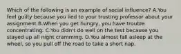 Which of the following is an example of social influence? A.You feel guilty because you lied to your trusting professor about your assignment B.When you get hungry, you have trouble concentrating. C.You didn't do well on the test because you stayed up all night cramming. D.You almost fall asleep at the wheel, so you pull off the road to take a short nap.