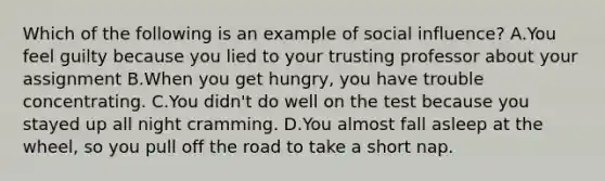 Which of the following is an example of social influence? A.You feel guilty because you lied to your trusting professor about your assignment B.When you get hungry, you have trouble concentrating. C.You didn't do well on the test because you stayed up all night cramming. D.You almost fall asleep at the wheel, so you pull off the road to take a short nap.