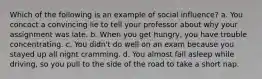 Which of the following is an example of social influence? a. You concoct a convincing lie to tell your professor about why your assignment was late. b. When you get hungry, you have trouble concentrating. c. You didn't do well on an exam because you stayed up all night cramming. d. You almost fall asleep while driving, so you pull to the side of the road to take a short nap.