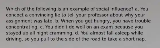 Which of the following is an example of social influence? a. You concoct a convincing lie to tell your professor about why your assignment was late. b. When you get hungry, you have trouble concentrating. c. You didn't do well on an exam because you stayed up all night cramming. d. You almost fall asleep while driving, so you pull to the side of the road to take a short nap.