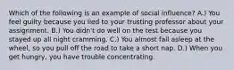 Which of the following is an example of social influence? A.) You feel guilty because you lied to your trusting professor about your assignment. B.) You didn't do well on the test because you stayed up all night cramming. C.) You almost fall asleep at the wheel, so you pull off the road to take a short nap. D.) When you get hungry, you have trouble concentrating.