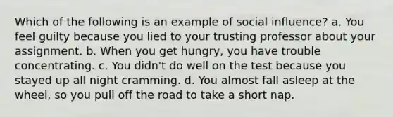 Which of the following is an example of social influence? a. You feel guilty because you lied to your trusting professor about your assignment. b. When you get hungry, you have trouble concentrating. c. You didn't do well on the test because you stayed up all night cramming. d. You almost fall asleep at the wheel, so you pull off the road to take a short nap.