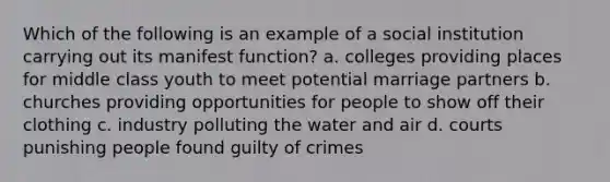 Which of the following is an example of a social institution carrying out its manifest function? a. colleges providing places for middle class youth to meet potential marriage partners b. churches providing opportunities for people to show off their clothing c. industry polluting the water and air d. courts punishing people found guilty of crimes