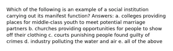 Which of the following is an example of a social institution carrying out its manifest function? Answers: a. colleges providing places for middle-class youth to meet potential marriage partners b. churches providing opportunities for people to show off their clothing c. courts punishing people found guilty of crimes d. industry polluting the water and air e. all of the above