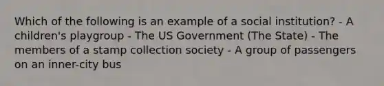 Which of the following is an example of a social institution? - A children's playgroup - The US Government (The State) - The members of a stamp collection society - A group of passengers on an inner-city bus