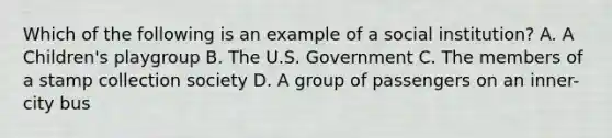 Which of the following is an example of a social institution? A. A Children's playgroup B. The U.S. Government C. The members of a stamp collection society D. A group of passengers on an inner-city bus