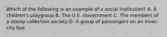 Which of the following is an example of a social institution? A. A children's playgroup B. The U.S. Government C. The members of a stamp collection society D. A group of passengers on an inner-city bus