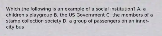 Which the following is an example of a social institution? A. a children's playgroup B. the US Government C. the members of a stamp collection society D. a group of passengers on an inner-city bus