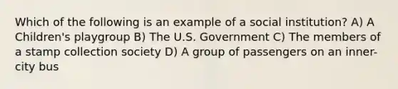 Which of the following is an example of a social institution? A) A Children's playgroup B) The U.S. Government C) The members of a stamp collection society D) A group of passengers on an inner-city bus