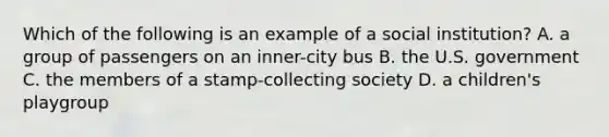 Which of the following is an example of a social institution? A. a group of passengers on an inner-city bus B. the U.S. government C. the members of a stamp-collecting society D. a children's playgroup