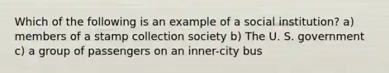 Which of the following is an example of a social institution? a) members of a stamp collection society b) The U. S. government c) a group of passengers on an inner-city bus