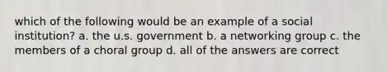 which of the following would be an example of a social institution? a. the u.s. government b. a networking group c. the members of a choral group d. all of the answers are correct