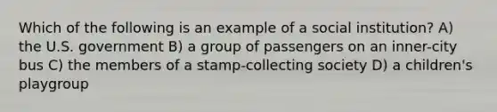 Which of the following is an example of a social institution? A) the U.S. government B) a group of passengers on an inner-city bus C) the members of a stamp-collecting society D) a children's playgroup