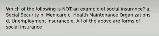 Which of the following is NOT an example of social insurance? a. Social Security b. Medicare c. Health Maintenance Organizations d. Unemployment insurance e. All of the above are forms of social insurance